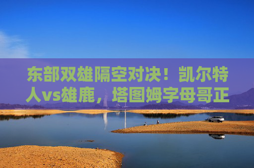 东部双雄隔空对决！凯尔特人vs雄鹿，塔图姆字母哥正面交锋，谁能抢占季后赛先机？凯尔特人VS雄鹿！塔图姆字母哥正面交锋，谁能抢得季后赛先机？