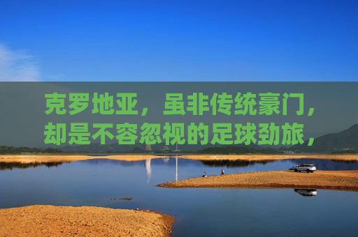 克罗地亚，虽非传统豪门，却是不容忽视的足球劲旅，克罗地亚，非传统豪门，不容忽视的足球劲旅