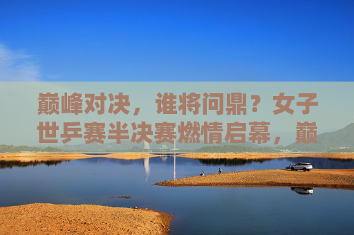 巅峰对决，谁将问鼎？女子世乒赛半决赛燃情启幕，巅峰对决！女子世乒赛半决赛谁将问鼎？