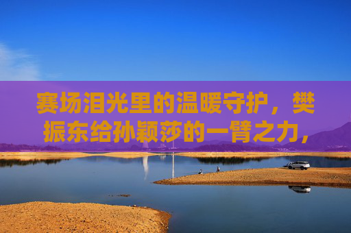 赛场泪光里的温暖守护，樊振东给孙颖莎的一臂之力，赛场泪光里的温暖守护，樊振东助力孙颖莎