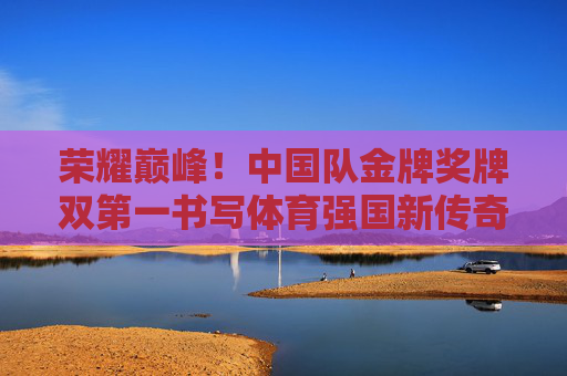 荣耀巅峰!中国队金牌奖牌双第一书写体育强国新传奇,荣耀巅峰!中国队金牌奖牌双第一,体育强国新传奇
