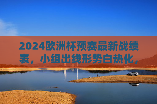 2024欧洲杯预赛最新战绩表,小组出线形势白热化,强队与黑马各显神通,2024欧洲杯预赛出线形势白热化,强队与黑马各显神通