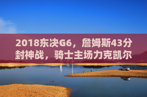 2018东决G6,詹姆斯43分封神战,骑士主场力克凯尔特人,抢七生死局悬念拉满!2018东决G6,詹姆斯43分封神,骑士力克凯尔特人抢七生死局悬念拉满