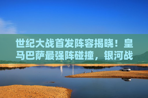 世纪大战首发阵容揭晓！皇马巴萨最强阵碰撞，银河战舰矛锐，巴萨梦队盾坚，国家德比谁定乾坤？世纪大战！皇马巴萨最强阵碰撞，国家德比定乾坤