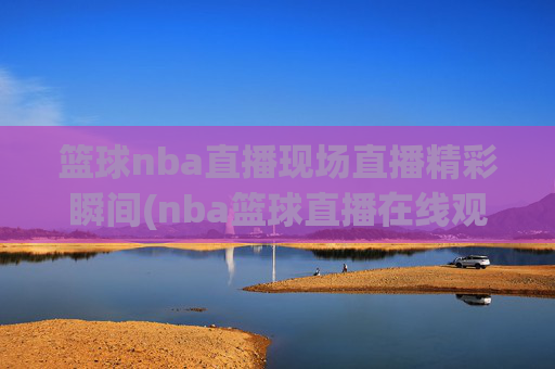 篮球nba直播现场直播精彩瞬间(nba篮球直播在线观看高清直播视频)