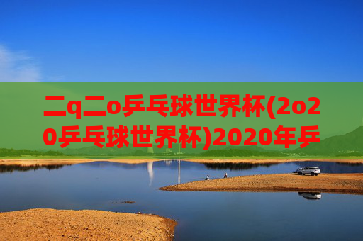 二q二o乒乓球世界杯(2o20乒乓球世界杯)2020年乒乓球世界杯