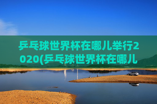 乒乓球世界杯在哪儿举行2020(乒乓球世界杯在哪儿举行2020年)2020年乒乓球世界杯举办地点