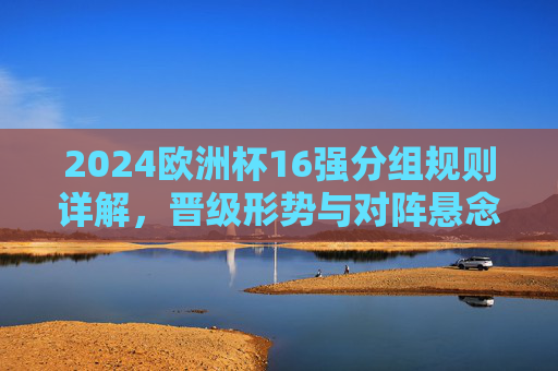 2024欧洲杯16强分组规则详解,晋级形势与对阵悬念解析,2024欧洲杯16强分组规则、晋级形势与对阵悬念解析