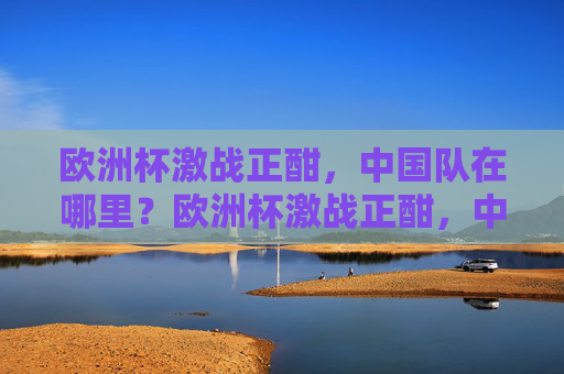 欧洲杯激战正酣，中国队在哪里？欧洲杯激战正酣，中国队何在？