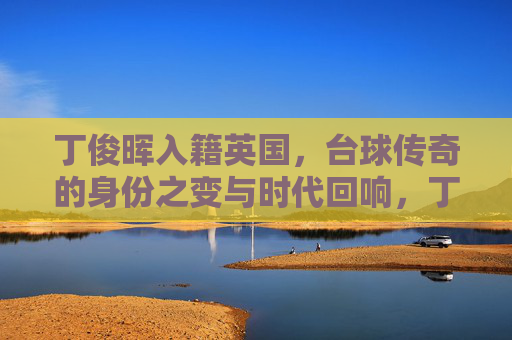 丁俊晖入籍英国,台球传奇的身份之变与时代回响,丁俊晖入籍英国,台球传奇的身份之变与时代回响