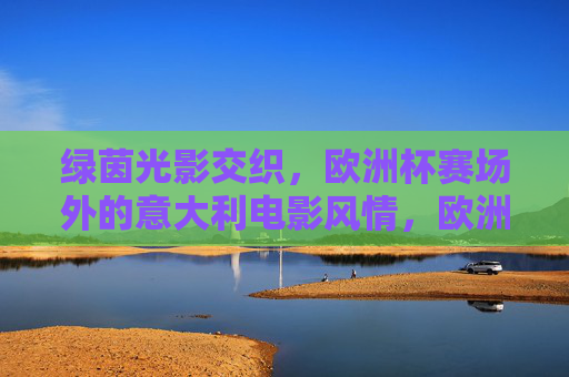 绿茵光影交织,欧洲杯赛场外的意大利电影风情,欧洲杯赛场外,光影交织的意大利电影风情