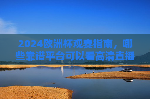 2024欧洲杯观赛指南，哪些靠谱平台可以看高清直播？2024欧洲杯观赛指南，靠谱高清直播平台推荐