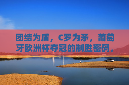 团结为盾，C罗为矛，葡萄牙欧洲杯夺冠的制胜密码，团结为盾，C罗为矛，葡萄牙欧洲杯夺冠密码