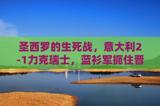 圣西罗的生死战，意大利2-1力克瑞士，蓝衫军扼住晋级咽喉，圣西罗生死战意大利2-1力克瑞士 扼住晋级咽喉