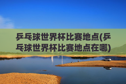 乒乓球世界杯比赛地点(乒乓球世界杯比赛地点在哪)