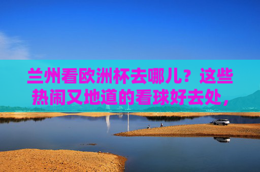 兰州看欧洲杯去哪儿?这些热闹又地道的看球好去处,球迷速速收藏!兰州欧洲杯看球好去处,热闹地道,球迷速存