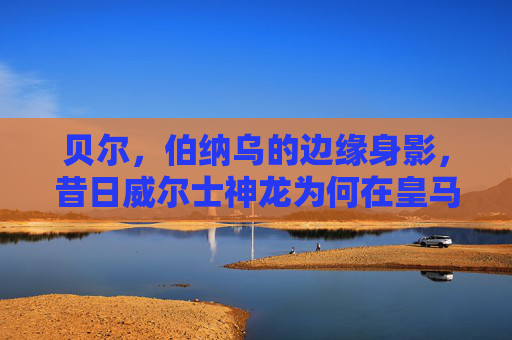 贝尔,伯纳乌的边缘身影,昔日威尔士神龙为何在皇马难觅上场良机?