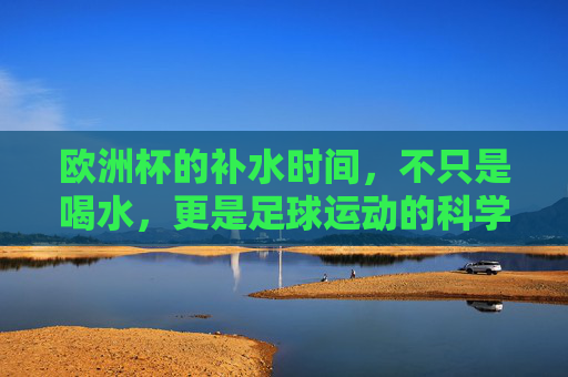 欧洲杯的补水时间,不只是喝水,更是足球运动的科学守护,欧洲杯补水,不止喝水,更是足球科学守护