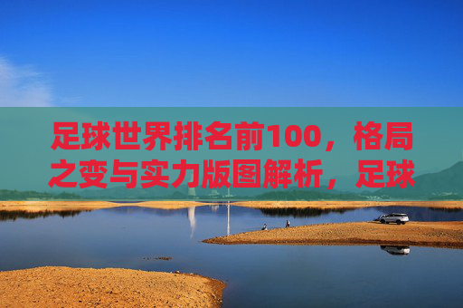 足球世界排名前100，格局之变与实力版图解析，足球世界排名前100，格局之变与实力版图解析