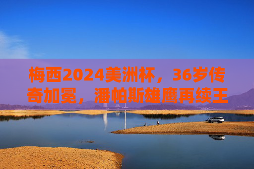 梅西2024美洲杯,36岁传奇加冕,潘帕斯雄鹰再续王朝,梅西2024美洲杯,36岁传奇加冕,潘帕斯雄鹰再续王朝