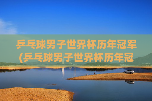 乒乓球男子世界杯历年冠军(乒乓球男子世界杯历年冠军名单)乒乓球男子世界杯历年冠军名单
