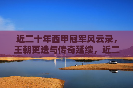 近二十年西甲冠军风云录,王朝更迭与传奇延续,近二十年西甲冠军风云录,王朝更迭与传奇延续