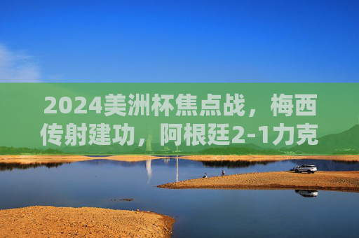 2024美洲杯焦点战，梅西传射建功，阿根廷2-1力克智利，提前锁定小组出线席位，2024美洲杯，梅西传射建功，阿根廷2-1力克智利提前出线