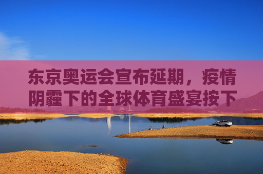 东京奥运会宣布延期，疫情阴霾下的全球体育盛宴按下暂停键，东京奥运会疫情下延期，全球体育盛宴暂停