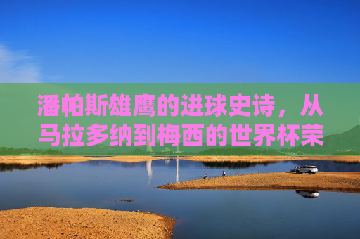 潘帕斯雄鹰的进球史诗，从马拉多纳到梅西的世界杯荣耀，潘帕斯雄鹰的进球史诗，从马拉多纳到梅西的世界杯荣耀