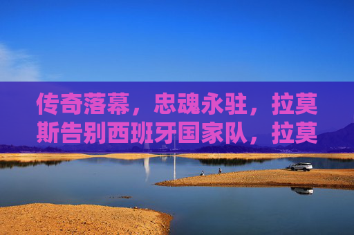 传奇落幕，忠魂永驻，拉莫斯告别西班牙国家队，拉莫斯告别西班牙国家队，传奇落幕忠魂永驻