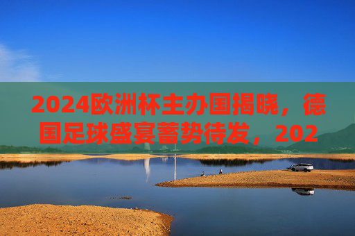2024欧洲杯主办国揭晓，德国足球盛宴蓄势待发，2024欧洲杯落户德国，足球盛宴蓄势待发