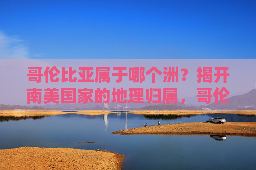 哥伦比亚属于哪个洲?揭开南美国家的地理归属,哥伦比亚属于南美洲,揭开其地理归属