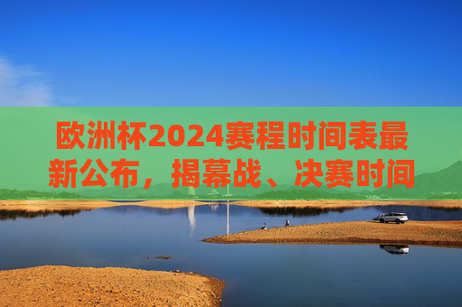欧洲杯2024赛程时间表最新公布，揭幕战、决赛时间及小组赛全安排，欧洲杯2024赛程时间表最新公布，揭幕战、决赛时间及小组赛全安排