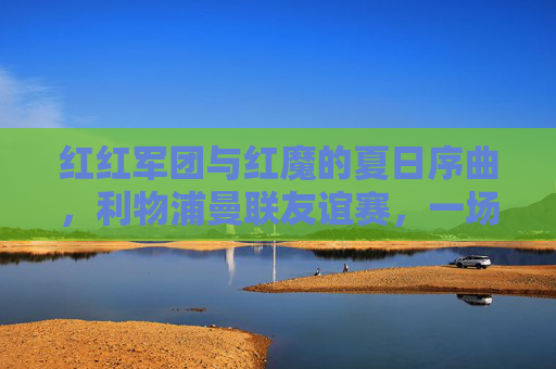 红红军团与红魔的夏日序曲,利物浦曼联友谊赛,一场传承与热爱的碰撞,红红军团与红魔,夏日序曲,传承与热爱的碰撞