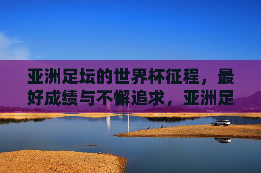亚洲足坛的世界杯征程，最好成绩与不懈追求，亚洲足坛世界杯征程，最好成绩与不懈追求