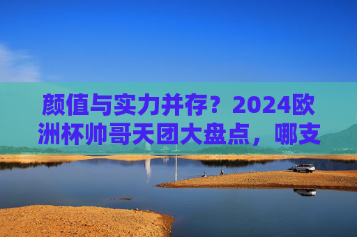 颜值与实力并存？2024欧洲杯帅哥天团大盘点，哪支队伍是你的颜控首选？2024欧洲杯颜值实力天团盘点，哪支是你的颜控首选？