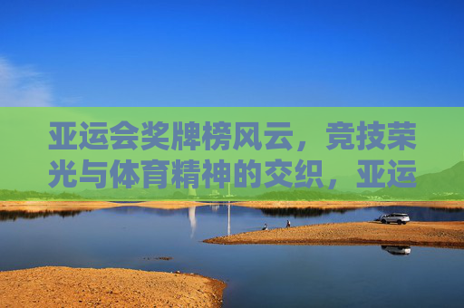 亚运会奖牌榜风云,竞技荣光与体育精神的交织,亚运奖牌榜风云,竞技荣光与体育精神的交织