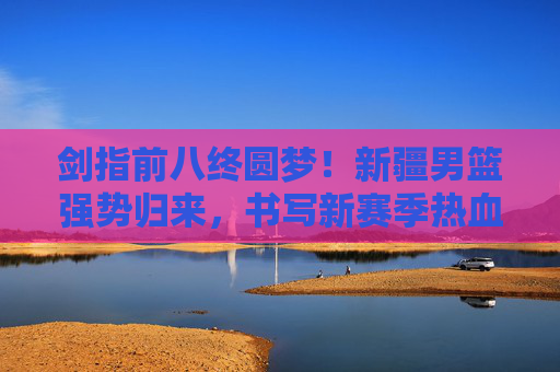 剑指前八终圆梦!新疆男篮强势归来,书写新赛季热血华章,新疆男篮终圆梦前八,强势归来书写热血华章