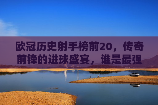 欧冠历史射手榜前20，传奇前锋的进球盛宴，谁是最强射手王？欧冠历史射手榜前20，传奇前锋的进球盛宴，谁是最强射手王？