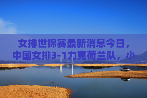 女排世锦赛最新消息今日,中国女排3-1力克荷兰队,小组赛两连胜稳居榜首,女排世锦赛,中国女排3-1力克荷兰 小组赛两连胜稳居榜首
