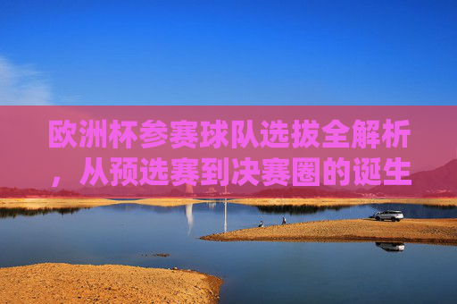 欧洲杯参赛球队选拔全解析，从预选赛到决赛圈的诞生之路，欧洲杯球队选拔全解析，预选赛到决赛圈的诞生之路