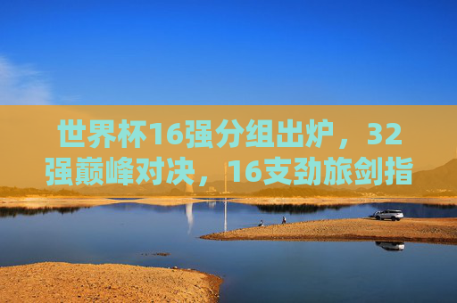 世界杯16强分组出炉,32强巅峰对决,16支劲旅剑指冠军,世界杯16强分组出炉 16支劲旅剑指冠军