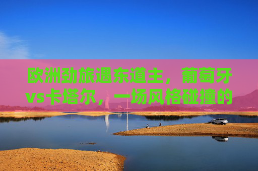 欧洲劲旅遇东道主，葡萄牙vs卡塔尔，一场风格碰撞的足球对话，葡萄牙vs卡塔尔，欧洲劲旅遇东道主的风格碰撞对话