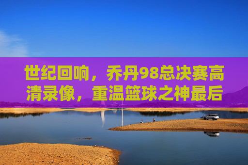 世纪回响,乔丹98总决赛高清录像,重温篮球之神最后的巅峰绝唱,乔丹98总决赛高清录像,世纪回响,篮球之神最后巅峰绝唱