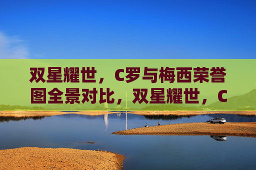 双星耀世,C罗与梅西荣誉图全景对比,双星耀世,C罗与梅西荣誉全景对比