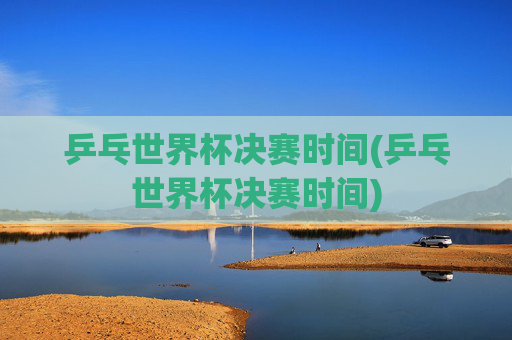 乒乓世界杯决赛时间(乒乓世界杯决赛时间)