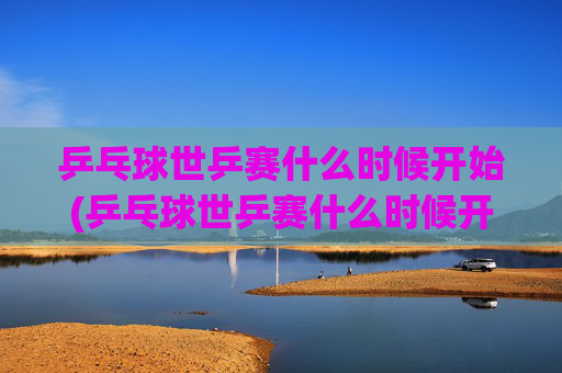 乒乓球世乒赛什么时候开始(乒乓球世乒赛什么时候开始的)