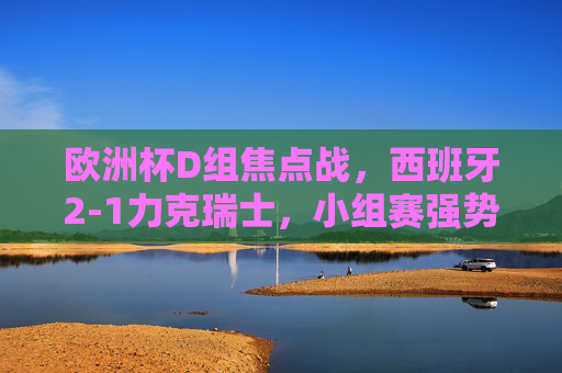 欧洲杯D组焦点战，西班牙2-1力克瑞士，小组赛强势拿下开门红，欧洲杯D组焦点战，西班牙2-1力克瑞士取开门红