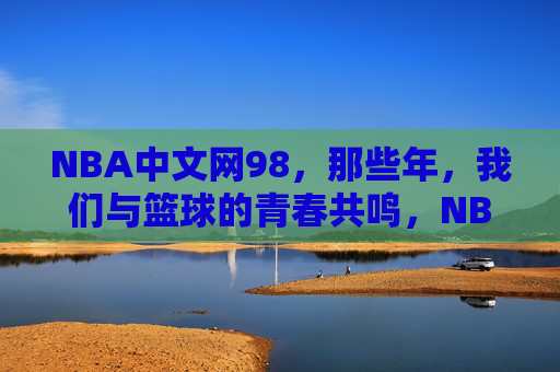 NBA中文网98,那些年,我们与篮球的青春共鸣,NBA中文网98,那些年,篮球的青春共鸣