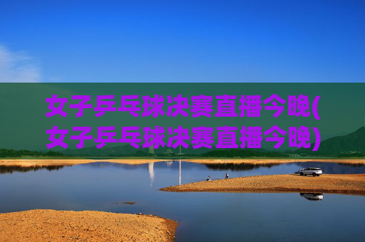 女子乒乓球决赛直播今晚(女子乒乓球决赛直播今晚)
